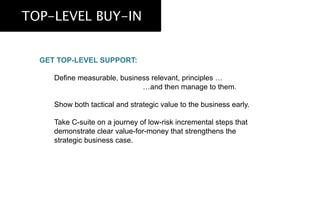 TOP-LEVEL BUY-IN
GET TOP-LEVEL SUPPORT:
Define measurable, business relevant, principles …
…and then manage to them.
Show both tactical and strategic value to the business early.
Take C-suite on a journey of low-risk incremental steps that
demonstrate clear value-for-money that strengthens the
strategic business case.
 