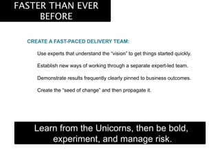 FASTER THAN EVER
BEFORE
CREATE A FAST-PACED DELIVERY TEAM:
Use experts that understand the “vision” to get things started quickly.
Establish new ways of working through a separate expert-led team.
Demonstrate results frequently clearly pinned to business outcomes.
Create the “seed of change” and then propagate it.
Learn from the Unicorns, then be bold,
experiment, and manage risk.
 