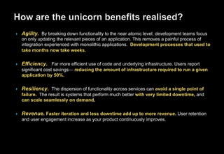 }  Agility. By breaking down functionality to the near atomic level, development teams focus
on only updating the relevant pieces of an application. This removes a painful process of
integration experienced with monolithic applications. Development processes that used to
take months now take weeks.
}  Efficiency. Far more efficient use of code and underlying infrastructure. Users report
significant cost savings— reducing the amount of infrastructure required to run a given
application by 50%.
}  Resiliency. The dispersion of functionality across services can avoid a single point of
failure. The result is systems that perform much better with very limited downtime, and
can scale seamlessly on demand.
}  Revenue. Faster iteration and less downtime add up to more revenue. User retention
and user engagement increase as your product continuously improves.
 