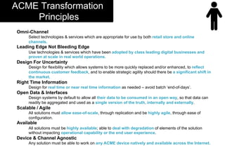 Omni-Channel
Select technologies & services which are appropriate for use by both retail store and online
channels.
Leading Edge Not Bleeding Edge
Use technologies & services which have been adopted by class leading digital businesses and
proven at scale in real world operations.
Design For Uncertainty
Design for flexibility which allows systems to be more quickly replaced and/or enhanced, to reflect
continuous customer feedback, and to enable strategic agility should there be a significant shift in
the market.
Right Time Information
Design for real time or near real time information as needed – avoid batch ‘end-of-days’.
Open Data & Interfaces
Design systems by default to allow all their data to be consumed in an open way, so that data can
readily be aggregated and used as a single version of the truth, internally and externally.
Scalable / Agile
All solutions must allow ease-of-scale, through replication and be highly agile, through ease of
configuration.
Available
All solutions must be highly available; able to deal with degradation of elements of the solution
without impacting operational capability or the end user experience.
Device & Channel Agnostic
Any solution must be able to work on any ACME device natively and available across the Internet.
ACME Transformation
Principles
 