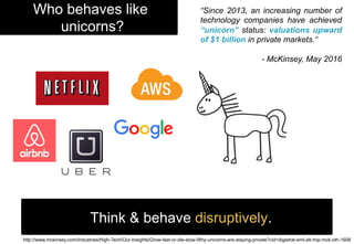 Who behaves like
unicorns?
Think & behave disruptively.
http://www.mckinsey.com/Industries/High-Tech/Our-Insights/Grow-fast-or-die-slow-Why-unicorns-are-staying-private?cid=digistrat-eml-alt-mip-mck-oth-1606
“Since 2013, an increasing number of
technology companies have achieved
“unicorn” status: valuations upward
of $1 billion in private markets.“
- McKinsey, May 2016
 
