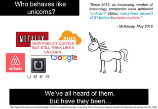 Who behaves like
unicorns?
We’ve all heard of them,
but have they been…
http://www.mckinsey.com/Industries/High-Tech/Our-Insights/Grow-fast-or-die-slow-Why-unicorns-are-staying-private?cid=digistrat-eml-alt-mip-mck-oth-1606
“Since 2013, an increasing number of
technology companies have achieved
“unicorn” status: valuations upward
of $1 billion in private markets.“
- McKinsey, May 2016
NOW PUBLICY QUOTED
BUT STILL THINK LIKE A
UNICORN.
 