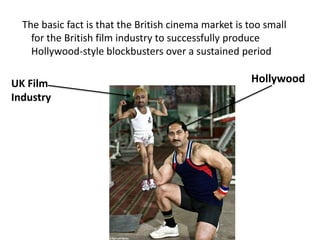  The basic fact is that the British cinema market is too small for the British film industry to successfully produce Hollywood-style blockbusters over a sustained periodHollywoodUK Film Industry