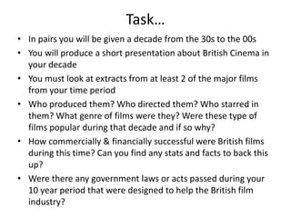 Task…In pairs you will be given a decade from the 30s to the 00sYou will produce a short presentation about British Cinema in your decadeYou must look at extracts from at least 2 of the major films from your time periodWho produced them? Who directed them? Who starred in them? What genre of films were they? Were these type of films popular during that decade and if so why?How commercially & financially successful were British films during this time? Can you find any stats and facts to back this up?Were there any government laws or acts passed during your 10 year period that were designed to help the British film industry? 