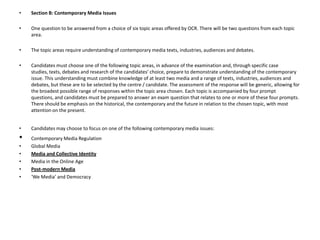 Section B: Contemporary Media Issues One question to be answered from a choice of six topic areas offered by OCR. There will be two questions from each topic area. The topic areas require understanding of contemporary media texts, industries, audiences and debates. Candidates must choose one of the following topic areas, in advance of the examination and, through specific case studies, texts, debates and research of the candidates’ choice, prepare to demonstrate understanding of the contemporary issue. This understanding must combine knowledge of at least two media and a range of texts, industries, audiences and debates, but these are to be selected by the centre / candidate. The assessment of the response will be generic, allowing for the broadest possible range of responses within the topic area chosen. Each topic is accompanied by four prompt questions, and candidates must be prepared to answer an exam question that relates to one or more of these four prompts. There should be emphasis on the historical, the contemporary and the future in relation to the chosen topic, with most attention on the present. Candidates may choose to focus on one of the following contemporary media issues:Contemporary Media Regulation Global Media Media and Collective IdentityMedia in the Online Age Post-modern Media‘We Media’ and Democracy 
