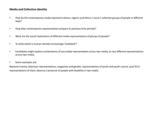 Media and Collective Identity How do the contemporary media represent nations, regions and ethnic / social / collective groups of people in different ways? How does contemporary representation compare to previous time periods? What are the social implications of different media representations of groups of people? To what extent is human identity increasingly ‘mediated’? Candidates might explore combinations of any media representation across two media, or two different representations across two media. Some examples are: National cinema, television representations, magazines and gender, representations of youth and youthculture, post-9/11representations of Islam, absence / presence of people with disability in two media. 