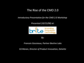 The Rise of the CMO 2.0 Introductory Presentation for the CMO 2.0 Workshop  Presented (10/15/08) at: By: Francois Gossieaux, Partner Beeline Labs Ed Moran, Director of Product Innovation, Deloitte 