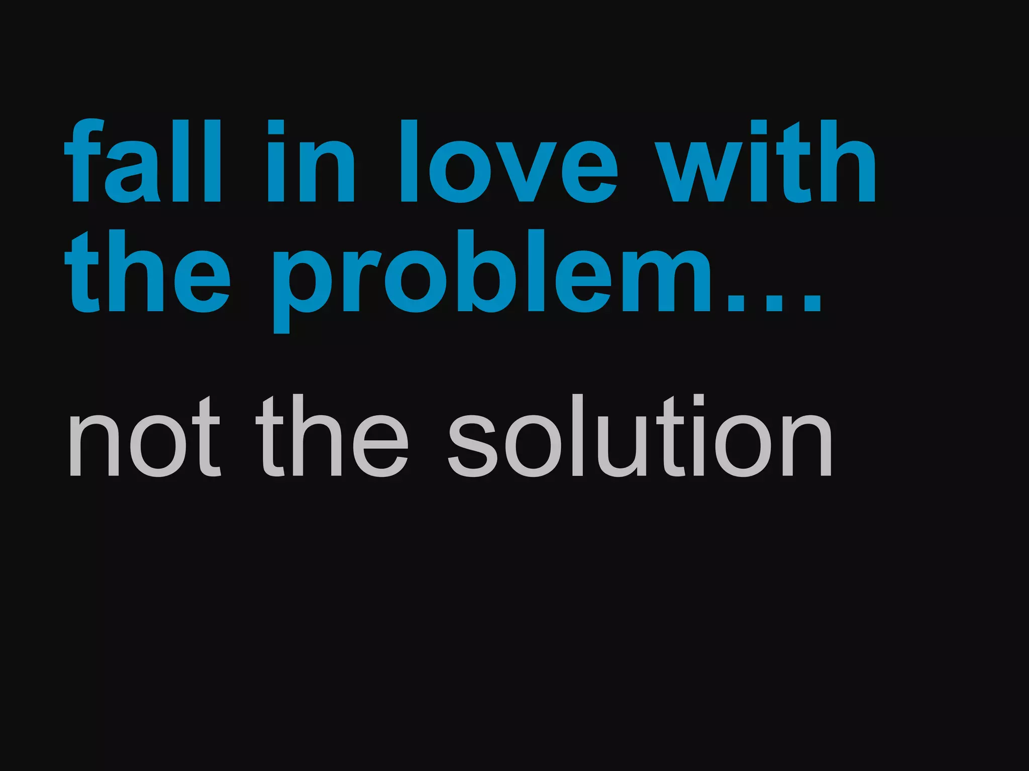 fall in love with
the problem…
not the solution
 