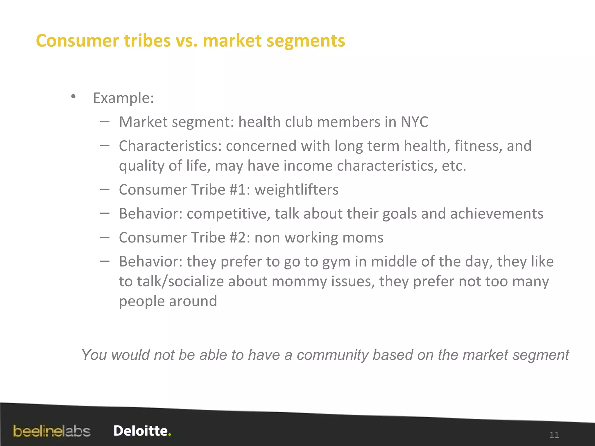 Consumer tribes vs. market segments Example: Market segment: health club members in NYC  Characteristics: concerned with long term health, fitness, and quality of life, may have income characteristics, etc. Consumer Tribe #1: weightlifters Behavior: competitive, talk about their goals and achievements Consumer Tribe #2: non working moms Behavior: they prefer to go to gym in middle of the day, they like to talk/socialize about mommy issues, they prefer not too many people around You would not be able to have a community based on the market segment 