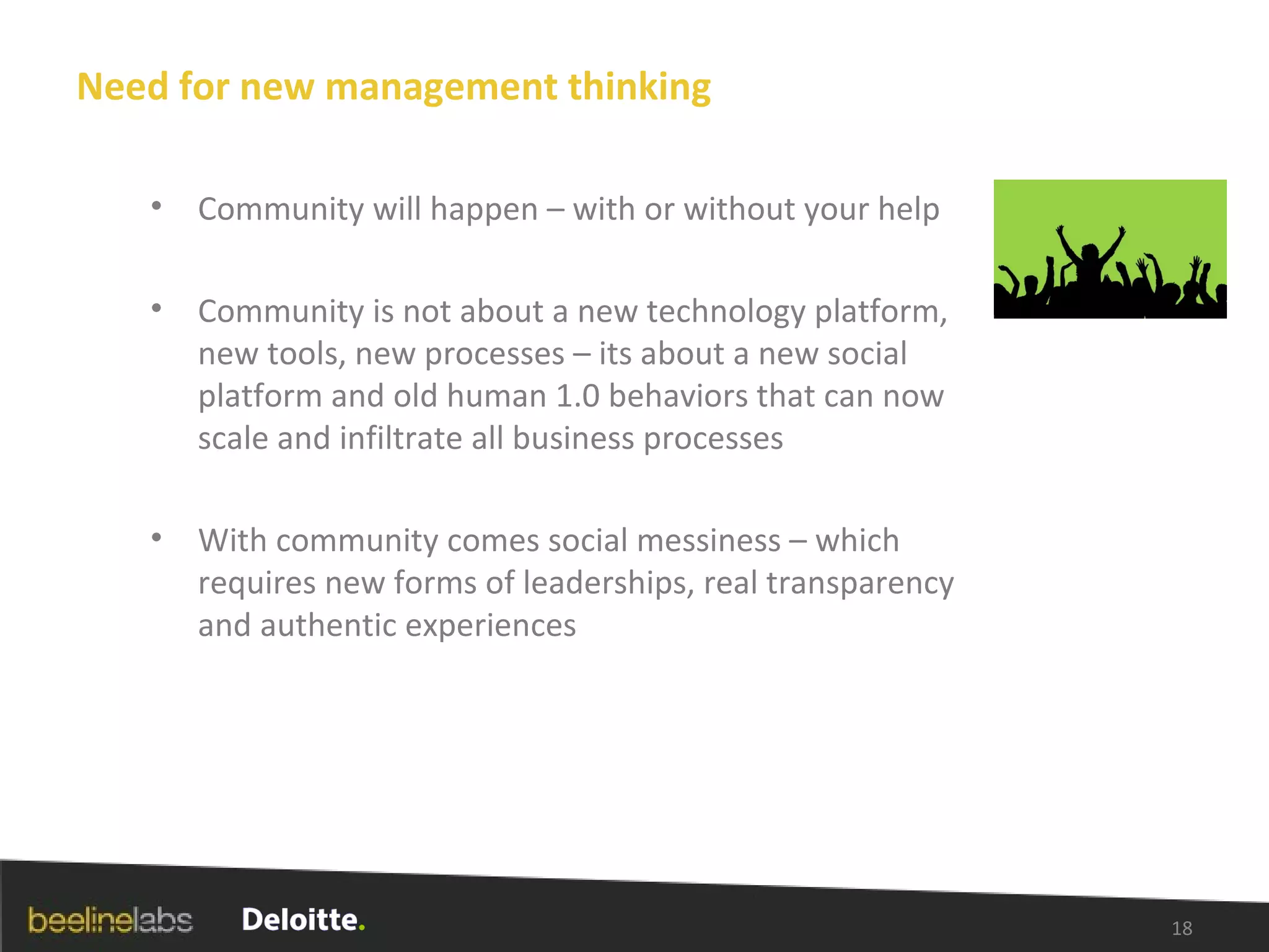 Need for new management thinking Community will happen – with or without your help Community is not about a new technology platform, new tools, new processes – its about a new social platform and old human 1.0 behaviors that can now scale and infiltrate all business processes With community comes social messiness – which requires new forms of leaderships, real transparency and authentic experiences 