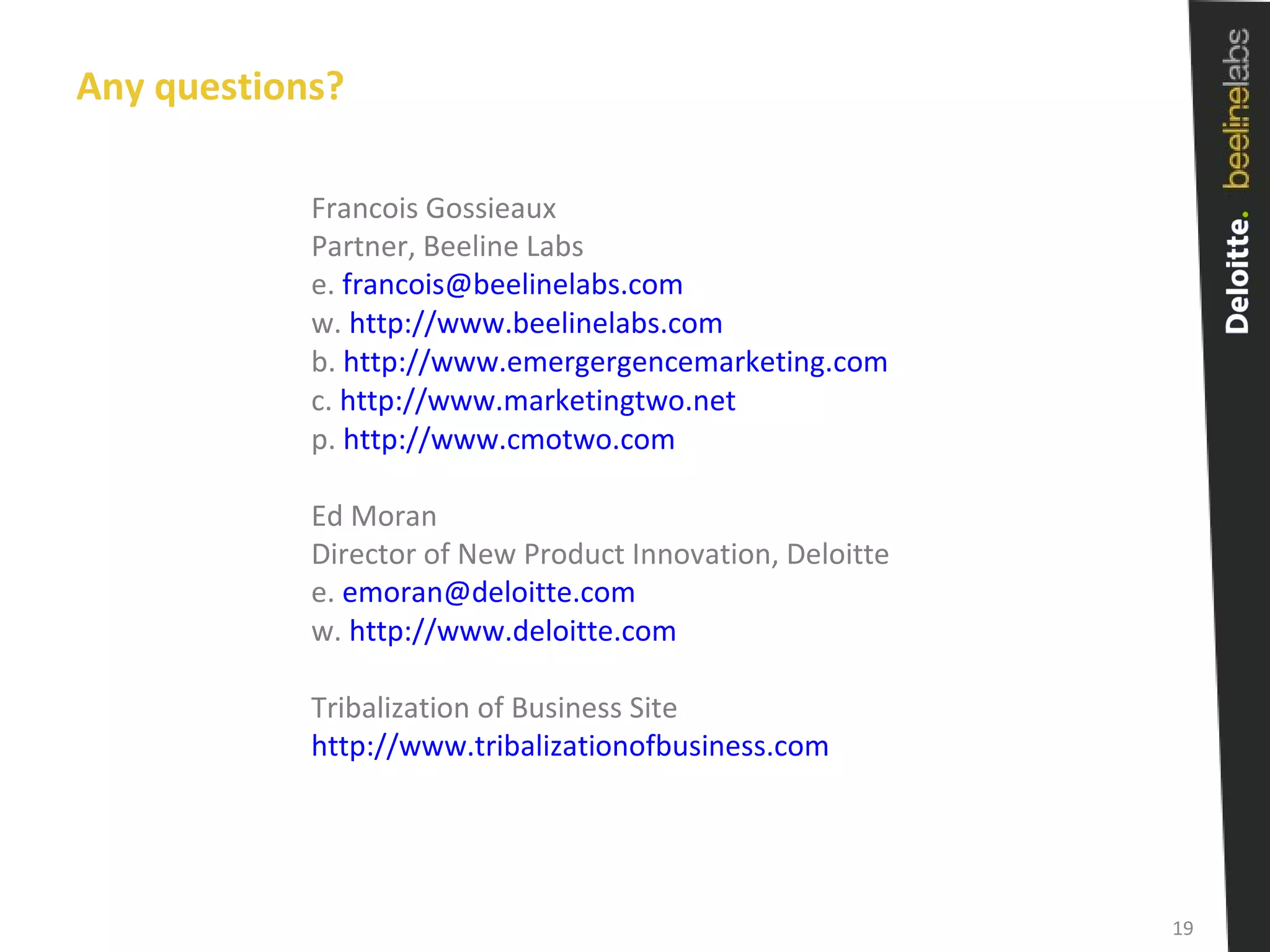 Any questions? Francois Gossieaux Partner, Beeline Labs e.  [email_address] w.  http://www.beelinelabs.com   b.  http://www.emergergencemarketing.com c.  http://www.marketingtwo.net p.  http://www.cmotwo.com Ed Moran Director of New Product Innovation, Deloitte e.  [email_address]   w.  http://www.deloitte.com Tribalization of Business Site http://www.tribalizationofbusiness.com 