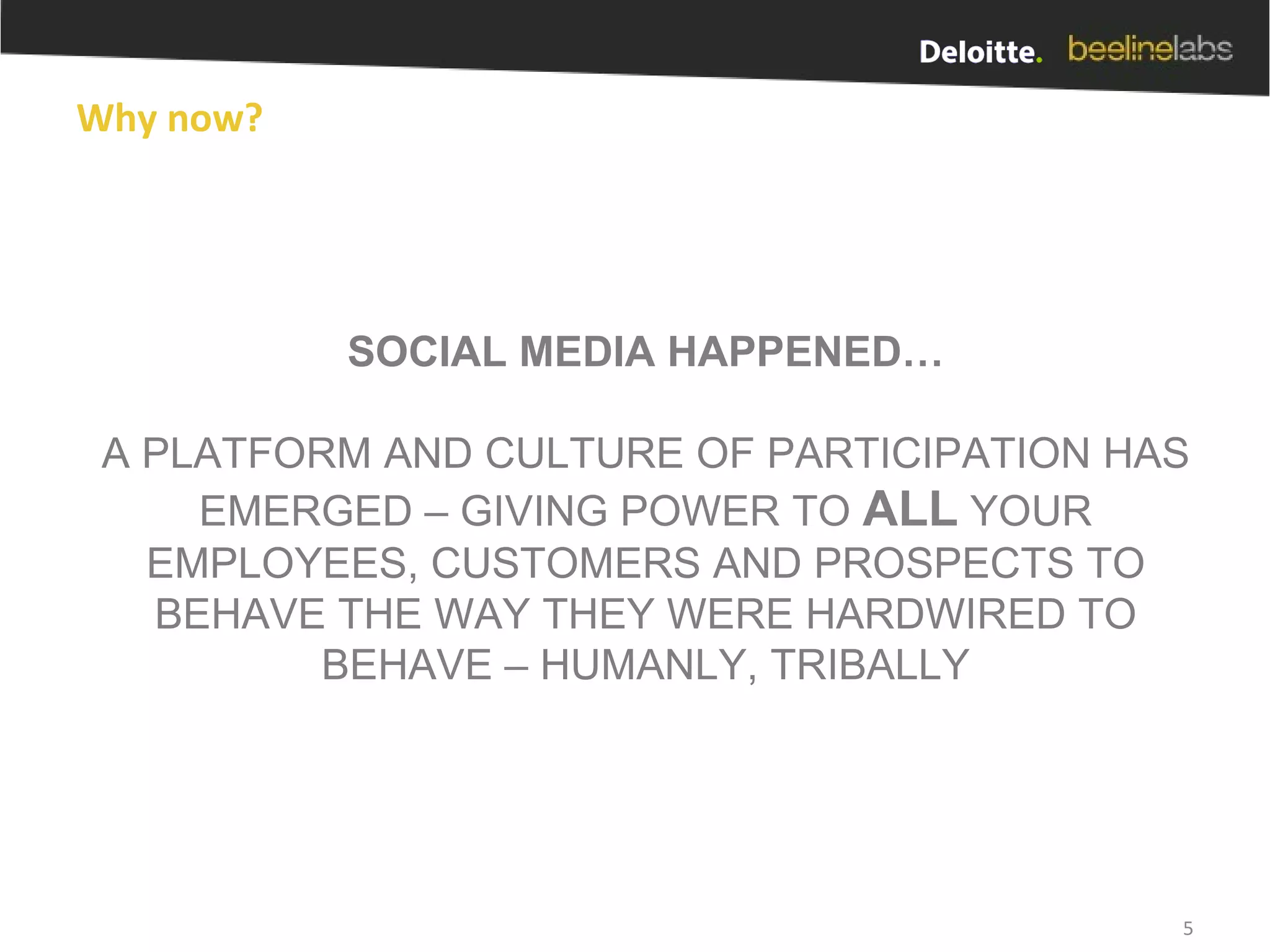 Why now? SOCIAL MEDIA HAPPENED… A PLATFORM AND CULTURE OF PARTICIPATION HAS EMERGED – GIVING POWER TO  ALL  YOUR EMPLOYEES, CUSTOMERS AND PROSPECTS TO BEHAVE THE WAY THEY WERE HARDWIRED TO BEHAVE – HUMANLY, TRIBALLY 