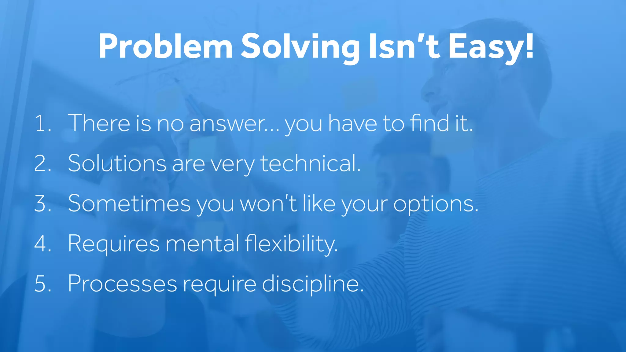 1. There is no answer… you have to ﬁnd it.
2. Solutions are very technical.
3. Sometimes you won’t like your options.
4. Requires mental ﬂexibility.
5. Processes require discipline.
Problem Solving Isn’t Easy!
 