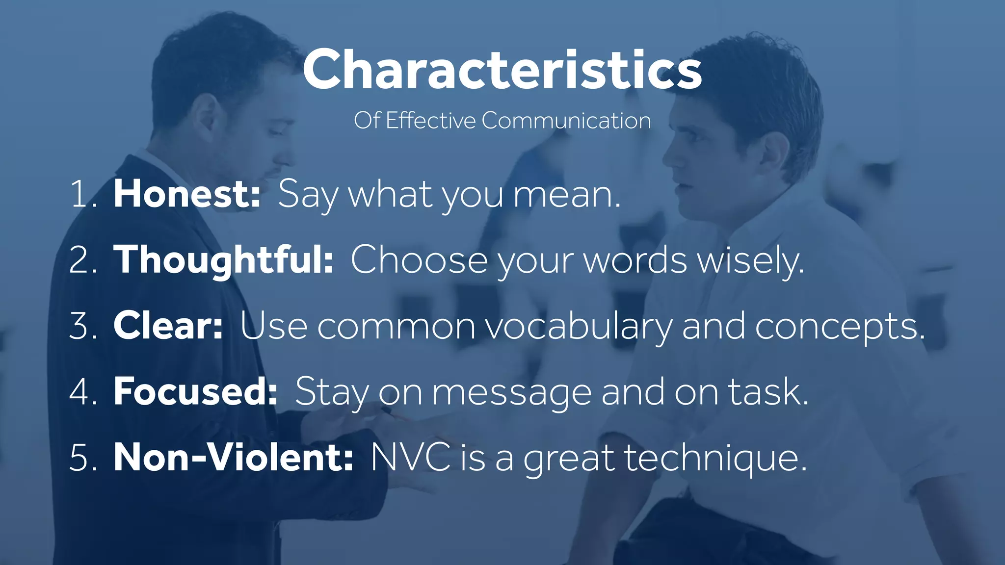 1. Honest: Say what you mean.
2. Thoughtful: Choose your words wisely.
3. Clear: Use common vocabulary and concepts.
4. Focused: Stay on message and on task.
5. Non-Violent: NVC is a great technique.
Characteristics
Of Eﬀective Communication
 