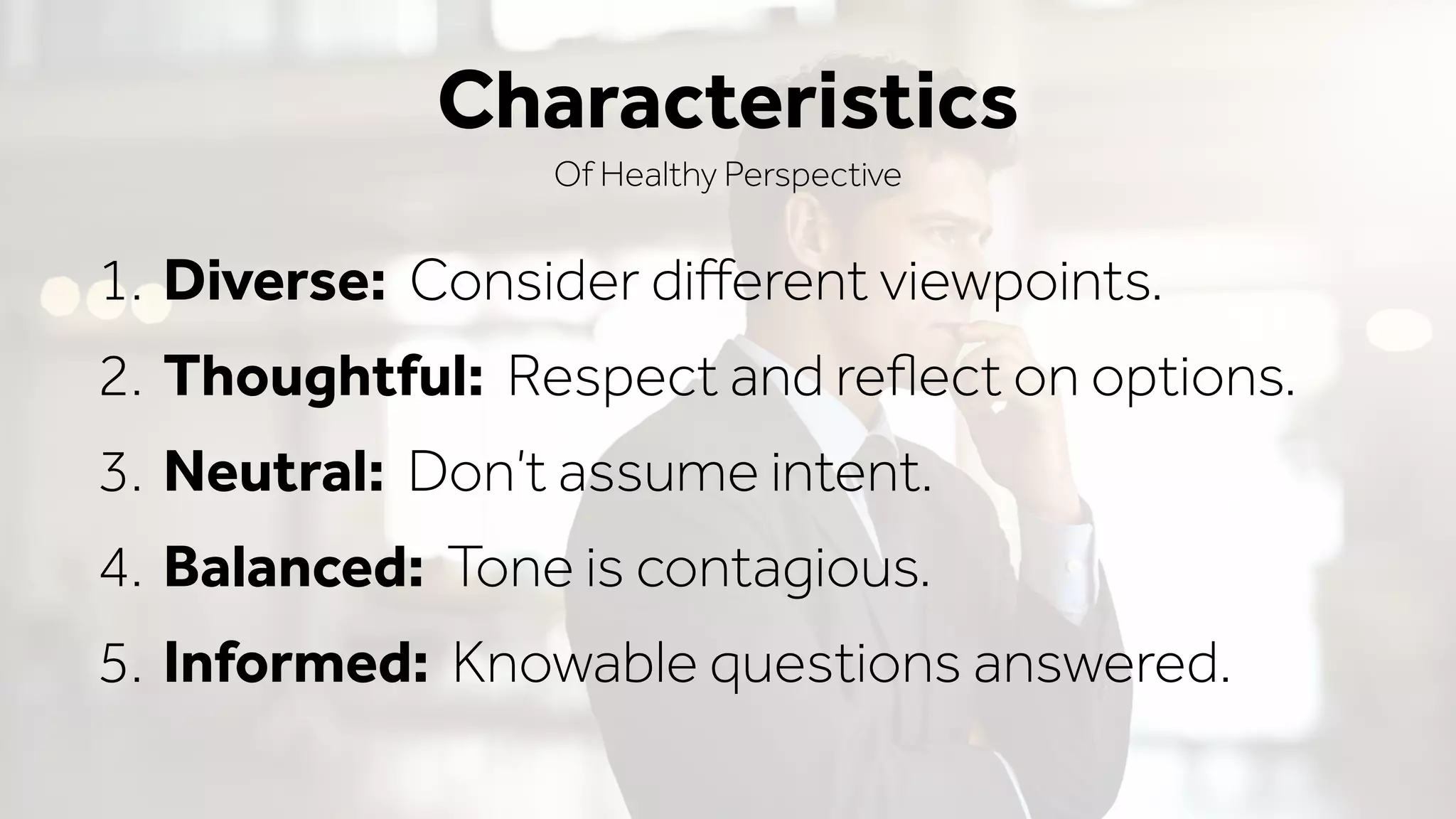 1. Diverse: Consider diﬀerent viewpoints.
2. Thoughtful: Respect and reﬂect on options.
3. Neutral: Don’t assume intent.
4. Balanced: Tone is contagious.
5. Informed: Knowable questions answered.
Characteristics
Of Healthy Perspective
 