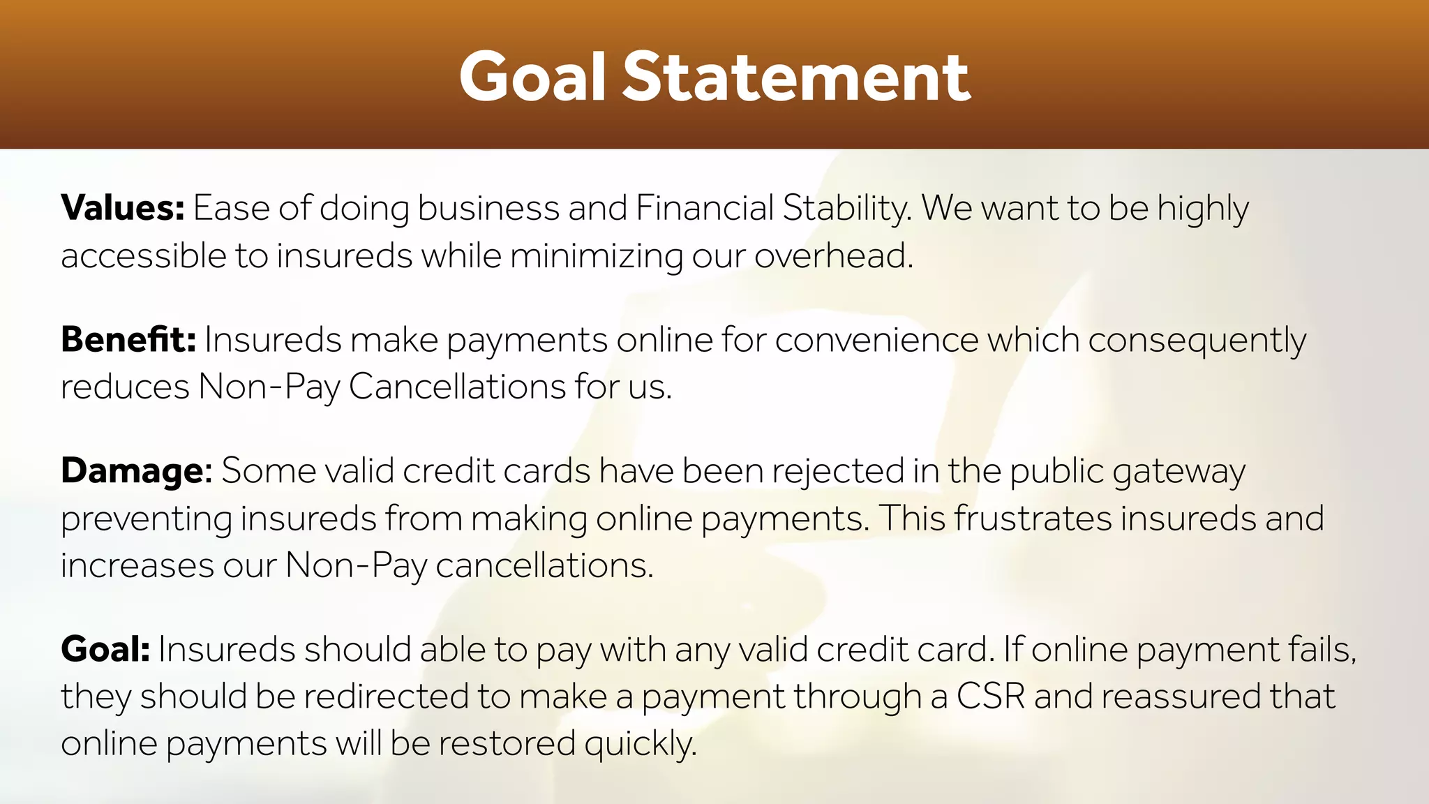 Goal Statement
Values: Ease of doing business and Financial Stability. We want to be highly
accessible to insureds while minimizing our overhead.
Beneﬁt: Insureds make payments online for convenience which consequently
reduces Non-Pay Cancellations for us.
Damage: Some valid credit cards have been rejected in the public gateway
preventing insureds from making online payments. This frustrates insureds and
increases our Non-Pay cancellations.
Goal: Insureds should able to pay with any valid credit card. If online payment fails,
they should be redirected to make a payment through a CSR and reassured that
online payments will be restored quickly.
 