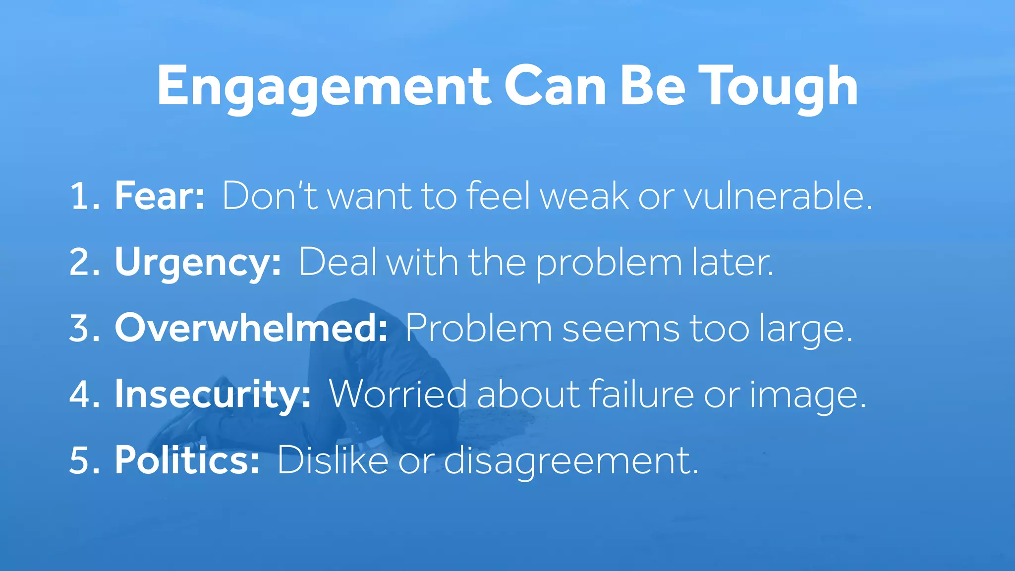 1. Fear: Don’t want to feel weak or vulnerable.
2. Urgency: Deal with the problem later.
3. Overwhelmed: Problem seems too large.
4. Insecurity: Worried about failure or image.
5. Politics: Dislike or disagreement.
Engagement Can Be Tough
 