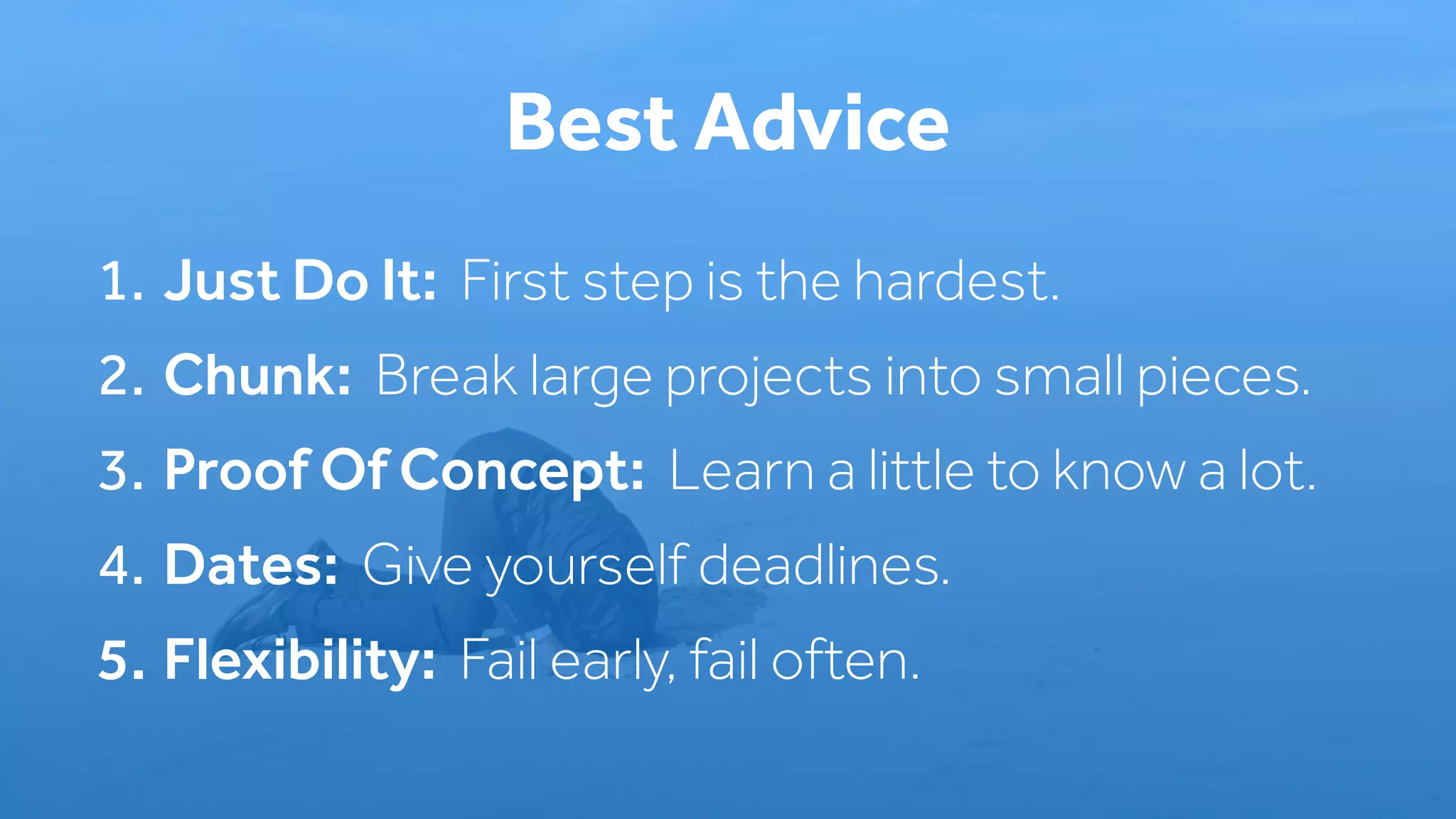 1. Just Do It: First step is the hardest.
2. Chunk: Break large projects into small pieces.
3. Proof Of Concept: Learn a little to know a lot.
4. Dates: Give yourself deadlines.
5. Flexibility: Fail early, fail often.
Best Advice
 
