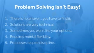 1. There is no answer… you have to ﬁnd it.
2. Solutions are very technical.
3. Sometimes you won’t like your options.
4. Requires mental ﬂexibility.
5. Processes require discipline.
Problem Solving Isn’t Easy!
 