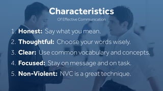 1. Honest: Say what you mean.
2. Thoughtful: Choose your words wisely.
3. Clear: Use common vocabulary and concepts.
4. Focused: Stay on message and on task.
5. Non-Violent: NVC is a great technique.
Characteristics
Of Eﬀective Communication
 