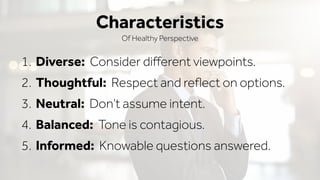1. Diverse: Consider diﬀerent viewpoints.
2. Thoughtful: Respect and reﬂect on options.
3. Neutral: Don’t assume intent.
4. Balanced: Tone is contagious.
5. Informed: Knowable questions answered.
Characteristics
Of Healthy Perspective
 