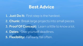 1. Just Do It: First step is the hardest.
2. Chunk: Break large projects into small pieces.
3. Proof Of Concept: Learn a little to know a lot.
4. Dates: Give yourself deadlines.
5. Flexibility: Fail early, fail often.
Best Advice
 