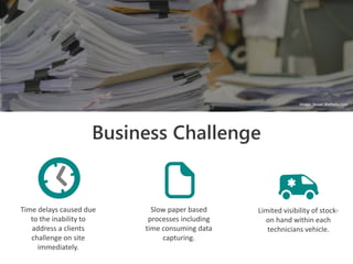 Business Challenge
Time delays caused due
to the inability to
address a clients
challenge on site
immediately.
Slow paper based
processes including
time consuming data
capturing.
Limited visibility of stock-
on hand within each
technicians vehicle.
Image: Susan Shehata.com
 