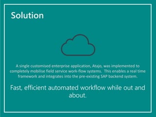 Solution
A single customised enterprise application, Atajo, was implemented to
completely mobilise field service work-flow systems. This enables a real time
framework and integrates into the pre-existing SAP backend system.
Fast, efficient automated workflow while out and
about.
 