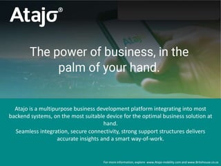 Atajo is a multipurpose business development platform integrating into most
backend systems, on the most suitable device for the optimal business solution at
hand.
Seamless integration, secure connectivity, strong support structures delivers
accurate insights and a smart way-of-work.
For more information, explore www.Atajo-mobility.com and www.Britehouse.co.za
 
