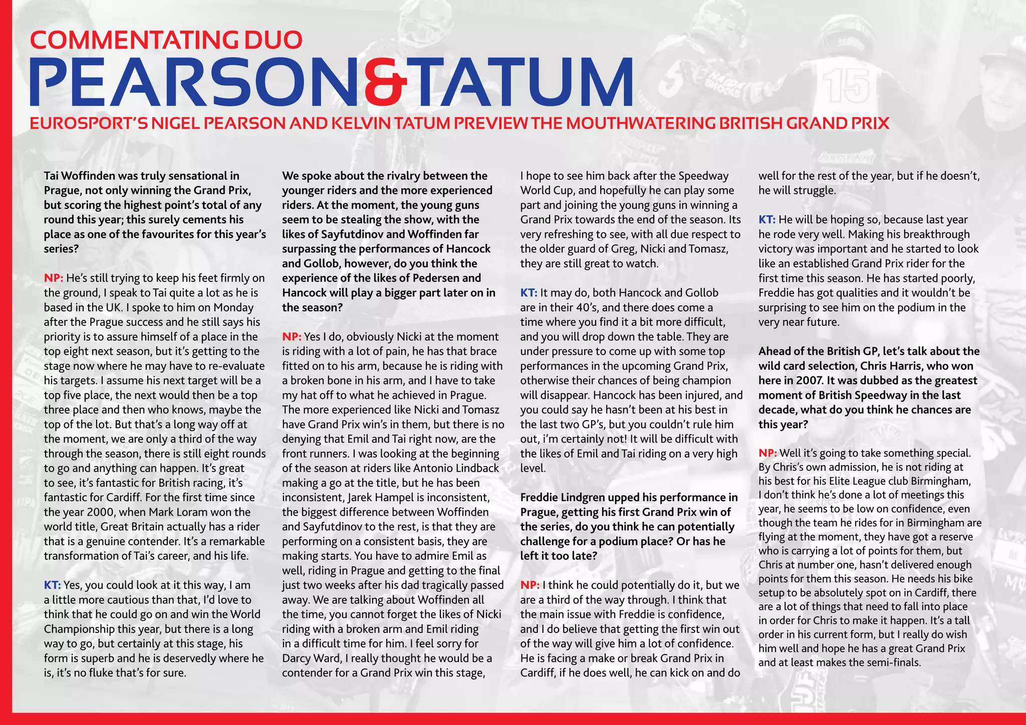 12//SPEEDWAY365.COM
PEARSON&TATUM
COMMENTATING DUO
EUROSPORT’S NIGEL PEARSON AND KELVIN TATUM PREVIEW THE MOUTHWATERING BRITISH GRAND PRIX
Tai Woffinden was truly sensational in
Prague, not only winning the Grand Prix,
but scoring the highest point’s total of any
round this year; this surely cements his
place as one of the favourites for this year’s
series?
NP: He’s still trying to keep his feet firmly on
the ground, I speak to Tai quite a lot as he is
based in the UK. I spoke to him on Monday
after the Prague success and he still says his
priority is to assure himself of a place in the
top eight next season, but it’s getting to the
stage now where he may have to re-evaluate
his targets. I assume his next target will be a
top five place, the next would then be a top
three place and then who knows, maybe the
top of the lot. But that’s a long way off at
the moment, we are only a third of the way
through the season, there is still eight rounds
to go and anything can happen. It’s great
to see, it’s fantastic for British racing, it’s
fantastic for Cardiff. For the first time since
the year 2000, when Mark Loram won the
world title, Great Britain actually has a rider
that is a genuine contender. It’s a remarkable
transformation of Tai’s career, and his life.
KT: Yes, you could look at it this way, I am
a little more cautious than that, I’d love to
think that he could go on and win the World
Championship this year, but there is a long
way to go, but certainly at this stage, his
form is superb and he is deservedly where he
is, it’s no fluke that’s for sure.
We spoke about the rivalry between the
younger riders and the more experienced
riders. At the moment, the young guns
seem to be stealing the show, with the
likes of Sayfutdinov and Woffinden far
surpassing the performances of Hancock
and Gollob, however, do you think the
experience of the likes of Pedersen and
Hancock will play a bigger part later on in
the season?
NP: Yes I do, obviously Nicki at the moment
is riding with a lot of pain, he has that brace
fitted on to his arm, because he is riding with
a broken bone in his arm, and I have to take
my hat off to what he achieved in Prague.
The more experienced like Nicki and Tomasz
have Grand Prix win’s in them, but there is no
denying that Emil and Tai right now, are the
front runners. I was looking at the beginning
of the season at riders like Antonio Lindback
making a go at the title, but he has been
inconsistent, Jarek Hampel is inconsistent,
the biggest difference between Woffinden
and Sayfutdinov to the rest, is that they are
performing on a consistent basis, they are
making starts. You have to admire Emil as
well, riding in Prague and getting to the final
just two weeks after his dad tragically passed
away. We are talking about Woffinden all
the time, you cannot forget the likes of Nicki
riding with a broken arm and Emil riding
in a difficult time for him. I feel sorry for
Darcy Ward, I really thought he would be a
contender for a Grand Prix win this stage,
I hope to see him back after the Speedway
World Cup, and hopefully he can play some
part and joining the young guns in winning a
Grand Prix towards the end of the season. Its
very refreshing to see, with all due respect to
the older guard of Greg, Nicki and Tomasz,
they are still great to watch.
KT: It may do, both Hancock and Gollob
are in their 40’s, and there does come a
time where you find it a bit more difficult,
and you will drop down the table. They are
under pressure to come up with some top
performances in the upcoming Grand Prix,
otherwise their chances of being champion
will disappear. Hancock has been injured, and
you could say he hasn’t been at his best in
the last two GP’s, but you couldn’t rule him
out, i’m certainly not! It will be difficult with
the likes of Emil and Tai riding on a very high
level.
Freddie Lindgren upped his performance in
Prague, getting his first Grand Prix win of
the series, do you think he can potentially
challenge for a podium place? Or has he
left it too late?
NP: I think he could potentially do it, but we
are a third of the way through. I think that
the main issue with Freddie is confidence,
and I do believe that getting the first win out
of the way will give him a lot of confidence.
He is facing a make or break Grand Prix in
Cardiff, if he does well, he can kick on and do
well for the rest of the year, but if he doesn’t,
he will struggle.
KT: He will be hoping so, because last year
he rode very well. Making his breakthrough
victory was important and he started to look
like an established Grand Prix rider for the
first time this season. He has started poorly,
Freddie has got qualities and it wouldn’t be
surprising to see him on the podium in the
very near future.
Ahead of the British GP, let’s talk about the
wild card selection, Chris Harris, who won
here in 2007. It was dubbed as the greatest
moment of British Speedway in the last
decade, what do you think he chances are
this year?
NP: Well it’s going to take something special.
By Chris’s own admission, he is not riding at
his best for his Elite League club Birmingham,
I don’t think he’s done a lot of meetings this
year, he seems to be low on confidence, even
though the team he rides for in Birmingham are
flying at the moment, they have got a reserve
who is carrying a lot of points for them, but
Chris at number one, hasn’t delivered enough
points for them this season. He needs his bike
setup to be absolutely spot on in Cardiff, there
are a lot of things that need to fall into place
in order for Chris to make it happen. It’s a tall
order in his current form, but I really do wish
him well and hope he has a great Grand Prix
and at least makes the semi-finals.
 