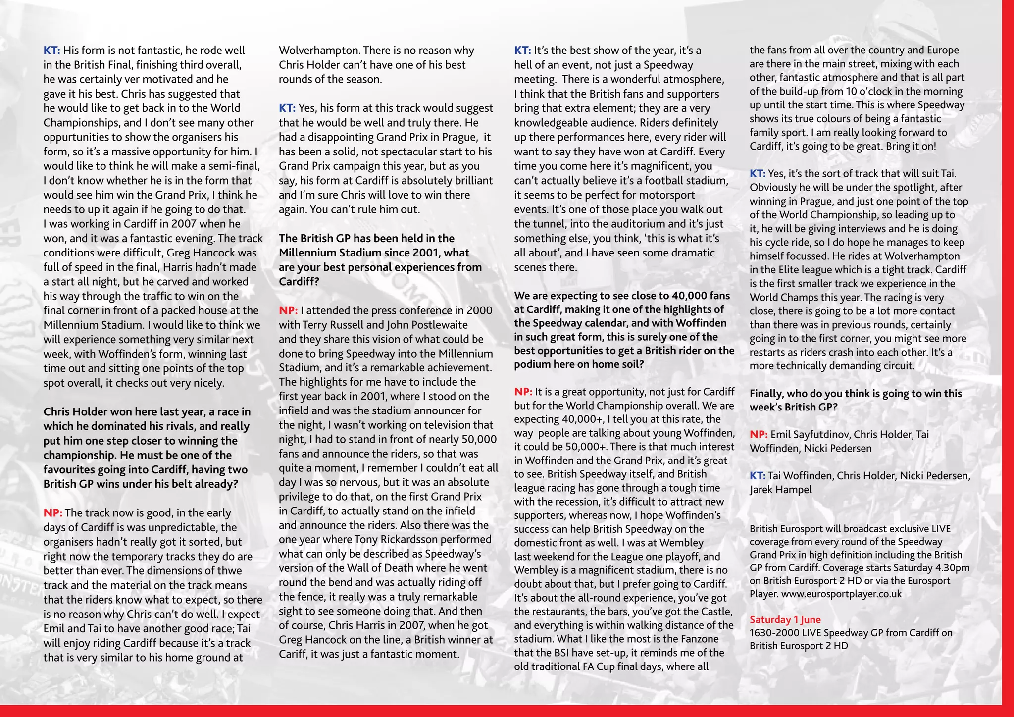 SPEEDWAY365.COM // 13
KT: His form is not fantastic, he rode well
in the British Final, finishing third overall,
he was certainly ver motivated and he
gave it his best. Chris has suggested that
he would like to get back in to the World
Championships, and I don’t see many other
oppurtunities to show the organisers his
form, so it’s a massive opportunity for him. I
would like to think he will make a semi-final,
I don’t know whether he is in the form that
would see him win the Grand Prix, I think he
needs to up it again if he going to do that.
I was working in Cardiff in 2007 when he
won, and it was a fantastic evening. The track
conditions were difficult, Greg Hancock was
full of speed in the final, Harris hadn’t made
a start all night, but he carved and worked
his way through the traffic to win on the
final corner in front of a packed house at the
Millennium Stadium. I would like to think we
will experience something very similar next
week, with Woffinden’s form, winning last
time out and sitting one points of the top
spot overall, it checks out very nicely.
Chris Holder won here last year, a race in
which he dominated his rivals, and really
put him one step closer to winning the
championship. He must be one of the
favourites going into Cardiff, having two
British GP wins under his belt already?
NP: The track now is good, in the early
days of Cardiff is was unpredictable, the
organisers hadn’t really got it sorted, but
right now the temporary tracks they do are
better than ever. The dimensions of thwe
track and the material on the track means
that the riders know what to expect, so there
is no reason why Chris can’t do well. I expect
Emil and Tai to have another good race; Tai
will enjoy riding Cardiff because it’s a track
that is very similar to his home ground at
Wolverhampton. There is no reason why
Chris Holder can’t have one of his best
rounds of the season.
KT: Yes, his form at this track would suggest
that he would be well and truly there. He
had a disappointing Grand Prix in Prague, it
has been a solid, not spectacular start to his
Grand Prix campaign this year, but as you
say, his form at Cardiff is absolutely brilliant
and I’m sure Chris will love to win there
again. You can’t rule him out.
The British GP has been held in the
Millennium Stadium since 2001, what
are your best personal experiences from
Cardiff?
NP: I attended the press conference in 2000
with Terry Russell and John Postlewaite
and they share this vision of what could be
done to bring Speedway into the Millennium
Stadium, and it’s a remarkable achievement.
The highlights for me have to include the
first year back in 2001, where I stood on the
infield and was the stadium announcer for
the night, I wasn’t working on television that
night, I had to stand in front of nearly 50,000
fans and announce the riders, so that was
quite a moment, I remember I couldn’t eat all
day I was so nervous, but it was an absolute
privilege to do that, on the first Grand Prix
in Cardiff, to actually stand on the infield
and announce the riders. Also there was the
one year where Tony Rickardsson performed
what can only be described as Speedway’s
version of the Wall of Death where he went
round the bend and was actually riding off
the fence, it really was a truly remarkable
sight to see someone doing that. And then
of course, Chris Harris in 2007, when he got
Greg Hancock on the line, a British winner at
Cariff, it was just a fantastic moment.
KT: It’s the best show of the year, it’s a
hell of an event, not just a Speedway
meeting. There is a wonderful atmosphere,
I think that the British fans and supporters
bring that extra element; they are a very
knowledgeable audience. Riders definitely
up there performances here, every rider will
want to say they have won at Cardiff. Every
time you come here it’s magnificent, you
can’t actually believe it’s a football stadium,
it seems to be perfect for motorsport
events. It’s one of those place you walk out
the tunnel, into the auditorium and it’s just
something else, you think, ‘this is what it’s
all about’, and I have seen some dramatic
scenes there.
We are expecting to see close to 40,000 fans
at Cardiff, making it one of the highlights of
the Speedway calendar, and with Woffinden
in such great form, this is surely one of the
best opportunities to get a British rider on the
podium here on home soil?
NP: It is a great opportunity, not just for Cardiff
but for the World Championship overall. We are
expecting 40,000+, I tell you at this rate, the
way people are talking about young Woffinden,
it could be 50,000+. There is that much interest
in Woffinden and the Grand Prix, and it’s great
to see. British Speedway itself, and British
league racing has gone through a tough time
with the recession, it’s difficult to attract new
supporters, whereas now, I hope Woffinden’s
success can help British Speedway on the
domestic front as well. I was at Wembley
last weekend for the League one playoff, and
Wembley is a magnificent stadium, there is no
doubt about that, but I prefer going to Cardiff.
It’s about the all-round experience, you’ve got
the restaurants, the bars, you’ve got the Castle,
and everything is within walking distance of the
stadium. What I like the most is the Fanzone
that the BSI have set-up, it reminds me of the
old traditional FA Cup final days, where all
the fans from all over the country and Europe
are there in the main street, mixing with each
other, fantastic atmosphere and that is all part
of the build-up from 10 o’clock in the morning
up until the start time. This is where Speedway
shows its true colours of being a fantastic
family sport. I am really looking forward to
Cardiff, it’s going to be great. Bring it on!
KT: Yes, it’s the sort of track that will suit Tai.
Obviously he will be under the spotlight, after
winning in Prague, and just one point of the top
of the World Championship, so leading up to
it, he will be giving interviews and he is doing
his cycle ride, so I do hope he manages to keep
himself focussed. He rides at Wolverhampton
in the Elite league which is a tight track. Cardiff
is the first smaller track we experience in the
World Champs this year. The racing is very
close, there is going to be a lot more contact
than there was in previous rounds, certainly
going in to the first corner, you might see more
restarts as riders crash into each other. It’s a
more technically demanding circuit.
Finally, who do you think is going to win this
week’s British GP?
NP: Emil Sayfutdinov, Chris Holder, Tai
Woffinden, Nicki Pedersen
KT: Tai Woffinden, Chris Holder, Nicki Pedersen,
Jarek Hampel
British Eurosport will broadcast exclusive LIVE
coverage from every round of the Speedway
Grand Prix in high definition including the British
GP from Cardiff. Coverage starts Saturday 4.30pm
on British Eurosport 2 HD or via the Eurosport
Player. www.eurosportplayer.co.uk
Saturday 1 June
1630-2000 LIVE Speedway GP from Cardiff on
British Eurosport 2 HD
 