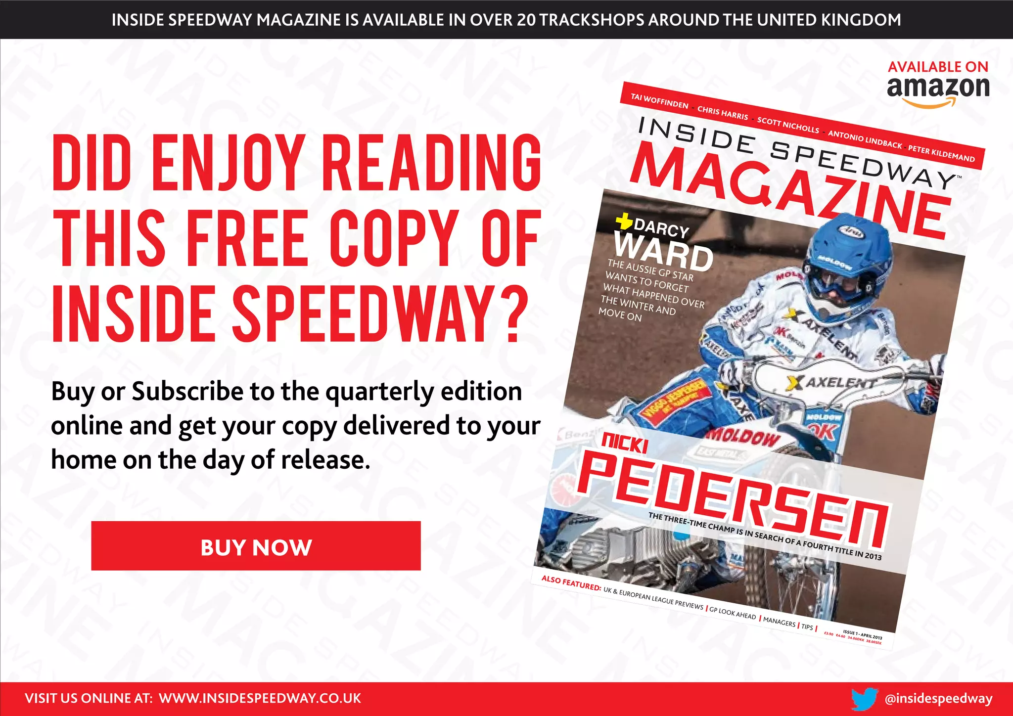 PEDERSEN
NICKI
TAI WOFFINDEN - CHRIS HARRIS - SCOTT NICHOLLS - ANTONIO LINDBACK - PETER KILDEMAND
THE THREE-TIME CHAMP IS IN SEARCH OF A FOURTH TITLE IN 2013
£3.90
ISSUE 1 - APRIL 2013
€4.60 34.00DKK 38.00SEK
ALSO FEATURED: UK & EUROPEAN LEAGUE PREVIEWS GP LOOK AHEAD MANAGERS TIPS
WARD
DARCY
THE AUSSIE GP STARWANTS TO FORGETWHAT HAPPENED OVER
THE WINTER ANDMOVE ON
C
M
Y
CM
MY
CY
CMY
K
page 1.pdf 1 18/03/2013
18:51
DID enjoy reading
this free copy of
Inside Speedway?
VISIT US ONLINE AT: WWW.INSIDESPEEDWAY.CO.UK @insidespeedway
Buy or Subscribe to the quarterly edition
online and get your copy delivered to your
home on the day of release.
INSIDE SPEEDWAY MAGAZINE IS AVAILABLE IN OVER 20 TRACKSHOPS AROUND THE UNITED KINGDOM
AVAILABLE ON
BUY NOW
 