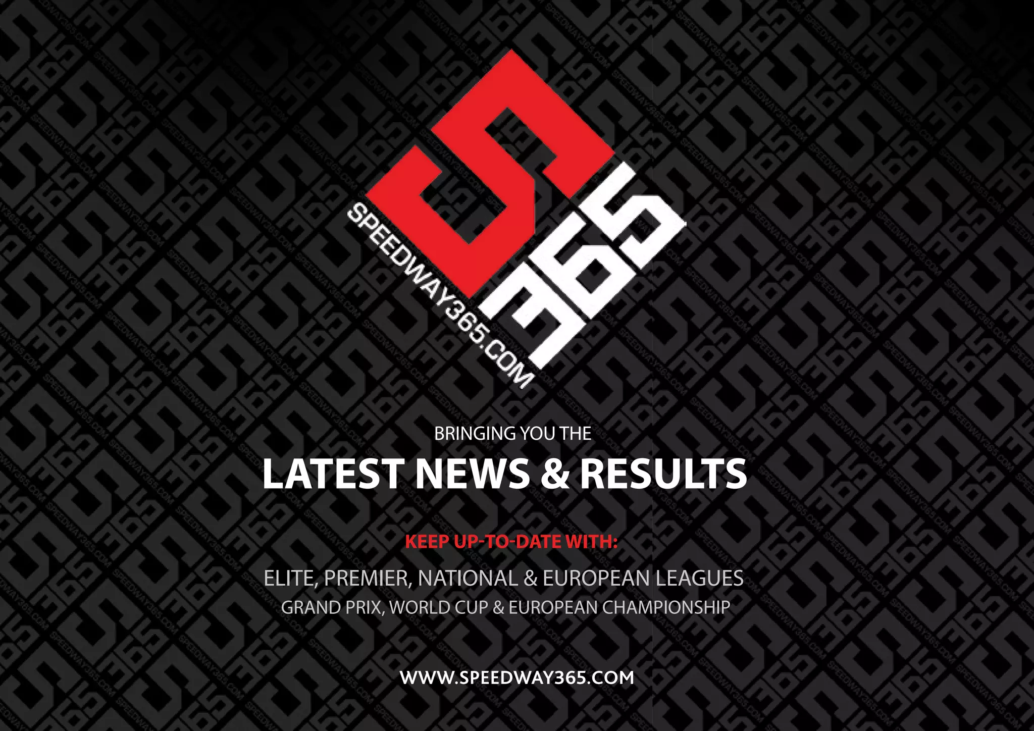 LATEST NEWS & RESULTS
BRINGING YOU THE
KEEP UP-TO-DATE WITH:
ELITE, PREMIER, NATIONAL & EUROPEAN LEAGUES
GRAND PRIX, WORLD CUP & EUROPEAN CHAMPIONSHIP
WWW.SPEEDWAY365.COM
 