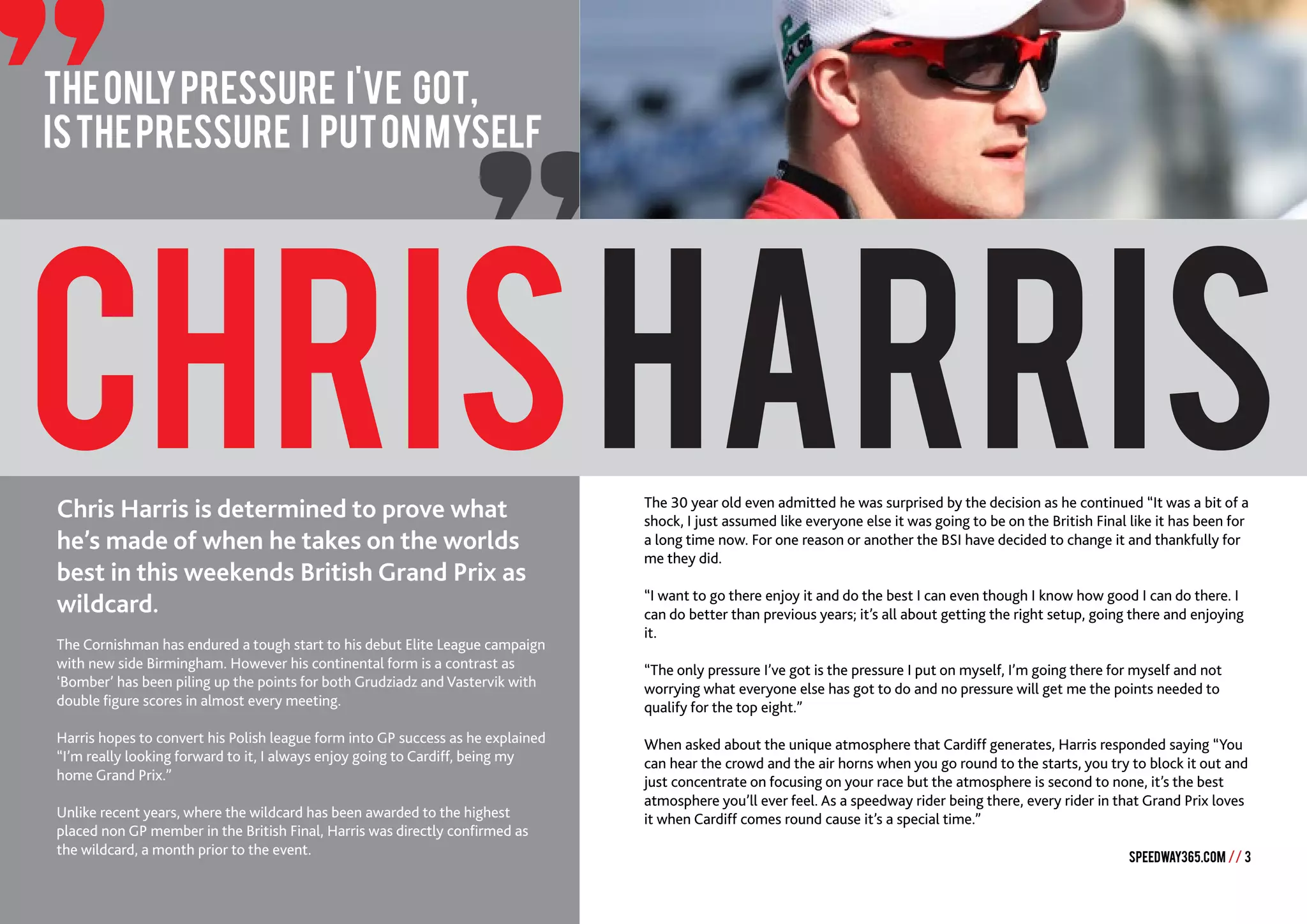 SPEEDWAY365.COM // 3
"
CHRISHARRIS
Theonlypressure I've got,
isthepressure I putonmyself
Chris Harris is determined to prove what
he’s made of when he takes on the worlds
best in this weekends British Grand Prix as
wildcard.
The Cornishman has endured a tough start to his debut Elite League campaign
with new side Birmingham. However his continental form is a contrast as
‘Bomber’ has been piling up the points for both Grudziadz and Vastervik with
double figure scores in almost every meeting.
Harris hopes to convert his Polish league form into GP success as he explained
“I’m really looking forward to it, I always enjoy going to Cardiff, being my
home Grand Prix.”
Unlike recent years, where the wildcard has been awarded to the highest
placed non GP member in the British Final, Harris was directly confirmed as
the wildcard, a month prior to the event.
The 30 year old even admitted he was surprised by the decision as he continued “It was a bit of a
shock, I just assumed like everyone else it was going to be on the British Final like it has been for
a long time now. For one reason or another the BSI have decided to change it and thankfully for
me they did.
“I want to go there enjoy it and do the best I can even though I know how good I can do there. I
can do better than previous years; it’s all about getting the right setup, going there and enjoying
it.
“The only pressure I’ve got is the pressure I put on myself, I’m going there for myself and not
worrying what everyone else has got to do and no pressure will get me the points needed to
qualify for the top eight.”
When asked about the unique atmosphere that Cardiff generates, Harris responded saying “You
can hear the crowd and the air horns when you go round to the starts, you try to block it out and
just concentrate on focusing on your race but the atmosphere is second to none, it’s the best
atmosphere you’ll ever feel. As a speedway rider being there, every rider in that Grand Prix loves
it when Cardiff comes round cause it’s a special time.”
 