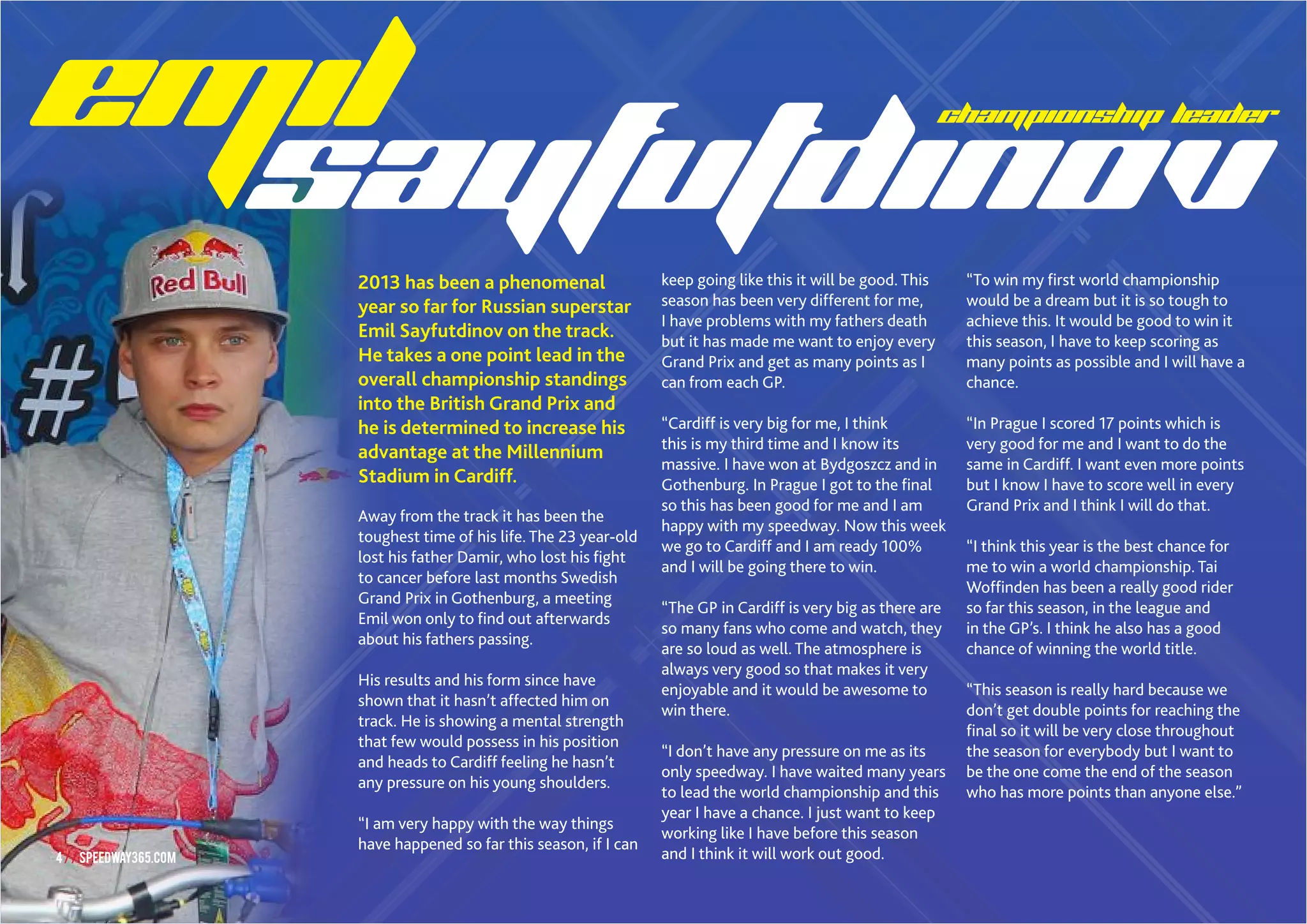 4//SPEEDWAY365.COM
CHAMPIONSHIP LEADER
2013 has been a phenomenal
year so far for Russian superstar
Emil Sayfutdinov on the track.
He takes a one point lead in the
overall championship standings
into the British Grand Prix and
he is determined to increase his
advantage at the Millennium
Stadium in Cardiff.
Away from the track it has been the
toughest time of his life. The 23 year-old
lost his father Damir, who lost his fight
to cancer before last months Swedish
Grand Prix in Gothenburg, a meeting
Emil won only to find out afterwards
about his fathers passing.
His results and his form since have
shown that it hasn’t affected him on
track. He is showing a mental strength
that few would possess in his position
and heads to Cardiff feeling he hasn’t
any pressure on his young shoulders.
“I am very happy with the way things
have happened so far this season, if I can
keep going like this it will be good. This
season has been very different for me,
I have problems with my fathers death
but it has made me want to enjoy every
Grand Prix and get as many points as I
can from each GP.
“Cardiff is very big for me, I think
this is my third time and I know its
massive. I have won at Bydgoszcz and in
Gothenburg. In Prague I got to the final
so this has been good for me and I am
happy with my speedway. Now this week
we go to Cardiff and I am ready 100%
and I will be going there to win.
“The GP in Cardiff is very big as there are
so many fans who come and watch, they
are so loud as well. The atmosphere is
always very good so that makes it very
enjoyable and it would be awesome to
win there.
“I don’t have any pressure on me as its
only speedway. I have waited many years
to lead the world championship and this
year I have a chance. I just want to keep
working like I have before this season
and I think it will work out good.
“To win my first world championship
would be a dream but it is so tough to
achieve this. It would be good to win it
this season, I have to keep scoring as
many points as possible and I will have a
chance.
“In Prague I scored 17 points which is
very good for me and I want to do the
same in Cardiff. I want even more points
but I know I have to score well in every
Grand Prix and I think I will do that.
“I think this year is the best chance for
me to win a world championship. Tai
Woffinden has been a really good rider
so far this season, in the league and
in the GP’s. I think he also has a good
chance of winning the world title.
“This season is really hard because we
don’t get double points for reaching the
final so it will be very close throughout
the season for everybody but I want to
be the one come the end of the season
who has more points than anyone else.”
4//SPEEDWAY365.COM
 