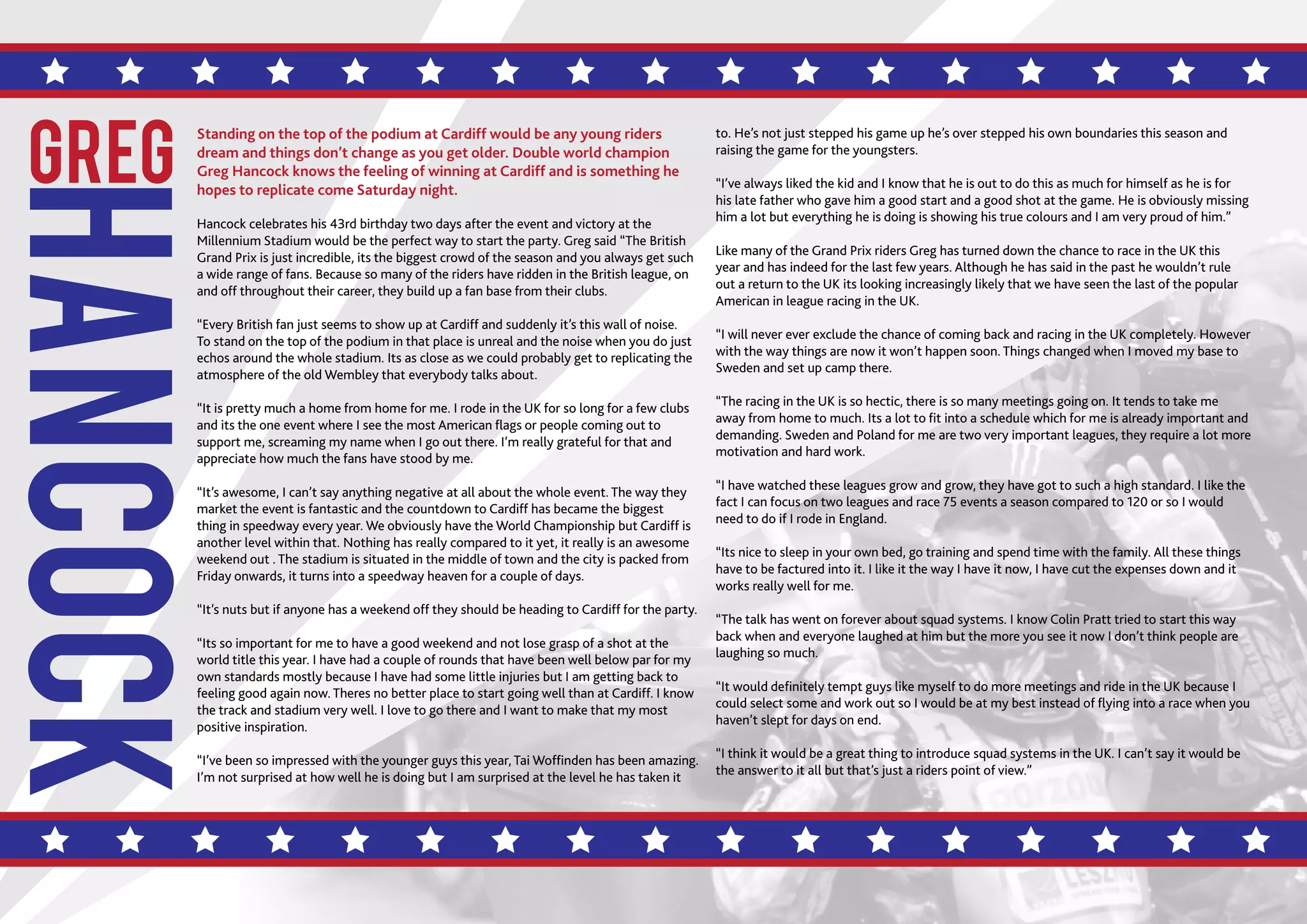 SPEEDWAY365.COM // 5
HANCOCK
GREG
Standing on the top of the podium at Cardiff would be any young riders
dream and things don’t change as you get older. Double world champion
Greg Hancock knows the feeling of winning at Cardiff and is something he
hopes to replicate come Saturday night.
Hancock celebrates his 43rd birthday two days after the event and victory at the
Millennium Stadium would be the perfect way to start the party. Greg said “The British
Grand Prix is just incredible, its the biggest crowd of the season and you always get such
a wide range of fans. Because so many of the riders have ridden in the British league, on
and off throughout their career, they build up a fan base from their clubs.
“Every British fan just seems to show up at Cardiff and suddenly it’s this wall of noise.
To stand on the top of the podium in that place is unreal and the noise when you do just
echos around the whole stadium. Its as close as we could probably get to replicating the
atmosphere of the old Wembley that everybody talks about.
“It is pretty much a home from home for me. I rode in the UK for so long for a few clubs
and its the one event where I see the most American flags or people coming out to
support me, screaming my name when I go out there. I’m really grateful for that and
appreciate how much the fans have stood by me.
“It’s awesome, I can’t say anything negative at all about the whole event. The way they
market the event is fantastic and the countdown to Cardiff has became the biggest
thing in speedway every year. We obviously have the World Championship but Cardiff is
another level within that. Nothing has really compared to it yet, it really is an awesome
weekend out . The stadium is situated in the middle of town and the city is packed from
Friday onwards, it turns into a speedway heaven for a couple of days.
“It’s nuts but if anyone has a weekend off they should be heading to Cardiff for the party.
“Its so important for me to have a good weekend and not lose grasp of a shot at the
world title this year. I have had a couple of rounds that have been well below par for my
own standards mostly because I have had some little injuries but I am getting back to
feeling good again now. Theres no better place to start going well than at Cardiff. I know
the track and stadium very well. I love to go there and I want to make that my most
positive inspiration.
“I’ve been so impressed with the younger guys this year, Tai Woffinden has been amazing.
I’m not surprised at how well he is doing but I am surprised at the level he has taken it
to. He’s not just stepped his game up he’s over stepped his own boundaries this season and
raising the game for the youngsters.
“I’ve always liked the kid and I know that he is out to do this as much for himself as he is for
his late father who gave him a good start and a good shot at the game. He is obviously missing
him a lot but everything he is doing is showing his true colours and I am very proud of him.”
Like many of the Grand Prix riders Greg has turned down the chance to race in the UK this
year and has indeed for the last few years. Although he has said in the past he wouldn’t rule
out a return to the UK its looking increasingly likely that we have seen the last of the popular
American in league racing in the UK.
“I will never ever exclude the chance of coming back and racing in the UK completely. However
with the way things are now it won’t happen soon. Things changed when I moved my base to
Sweden and set up camp there.
“The racing in the UK is so hectic, there is so many meetings going on. It tends to take me
away from home to much. Its a lot to fit into a schedule which for me is already important and
demanding. Sweden and Poland for me are two very important leagues, they require a lot more
motivation and hard work.
“I have watched these leagues grow and grow, they have got to such a high standard. I like the
fact I can focus on two leagues and race 75 events a season compared to 120 or so I would
need to do if I rode in England.
“Its nice to sleep in your own bed, go training and spend time with the family. All these things
have to be factured into it. I like it the way I have it now, I have cut the expenses down and it
works really well for me.
“The talk has went on forever about squad systems. I know Colin Pratt tried to start this way
back when and everyone laughed at him but the more you see it now I don’t think people are
laughing so much.
“It would definitely tempt guys like myself to do more meetings and ride in the UK because I
could select some and work out so I would be at my best instead of flying into a race when you
haven’t slept for days on end.
“I think it would be a great thing to introduce squad systems in the UK. I can’t say it would be
the answer to it all but that’s just a riders point of view.”
 