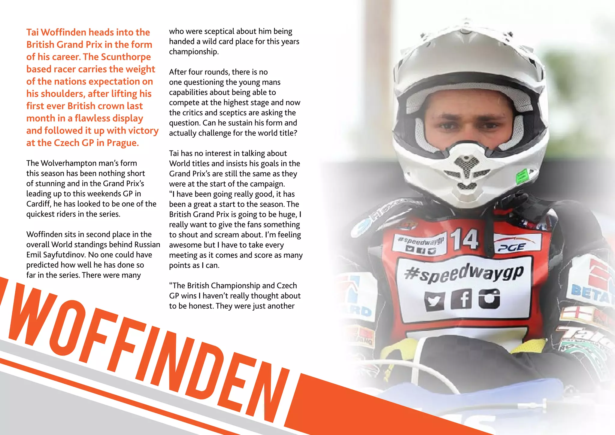 6//SPEEDWAY365.COM
WOFFINDEN
Tai Woffinden heads into the
British Grand Prix in the form
of his career. The Scunthorpe
based racer carries the weight
of the nations expectation on
his shoulders, after lifting his
first ever British crown last
month in a flawless display
and followed it up with victory
at the Czech GP in Prague.
The Wolverhampton man’s form
this season has been nothing short
of stunning and in the Grand Prix’s
leading up to this weekends GP in
Cardiff, he has looked to be one of the
quickest riders in the series.
Woffinden sits in second place in the
overall World standings behind Russian
Emil Sayfutdinov. No one could have
predicted how well he has done so
far in the series. There were many
who were sceptical about him being
handed a wild card place for this years
championship.
After four rounds, there is no
one questioning the young mans
capabilities about being able to
compete at the highest stage and now
the critics and sceptics are asking the
question. Can he sustain his form and
actually challenge for the world title?
Tai has no interest in talking about
World titles and insists his goals in the
Grand Prix’s are still the same as they
were at the start of the campaign.
“I have been going really good, it has
been a great a start to the season. The
British Grand Prix is going to be huge, I
really want to give the fans something
to shout and scream about. I’m feeling
awesome but I have to take every
meeting as it comes and score as many
points as I can.
“The British Championship and Czech
GP wins I haven’t really thought about
to be honest. They were just another
 