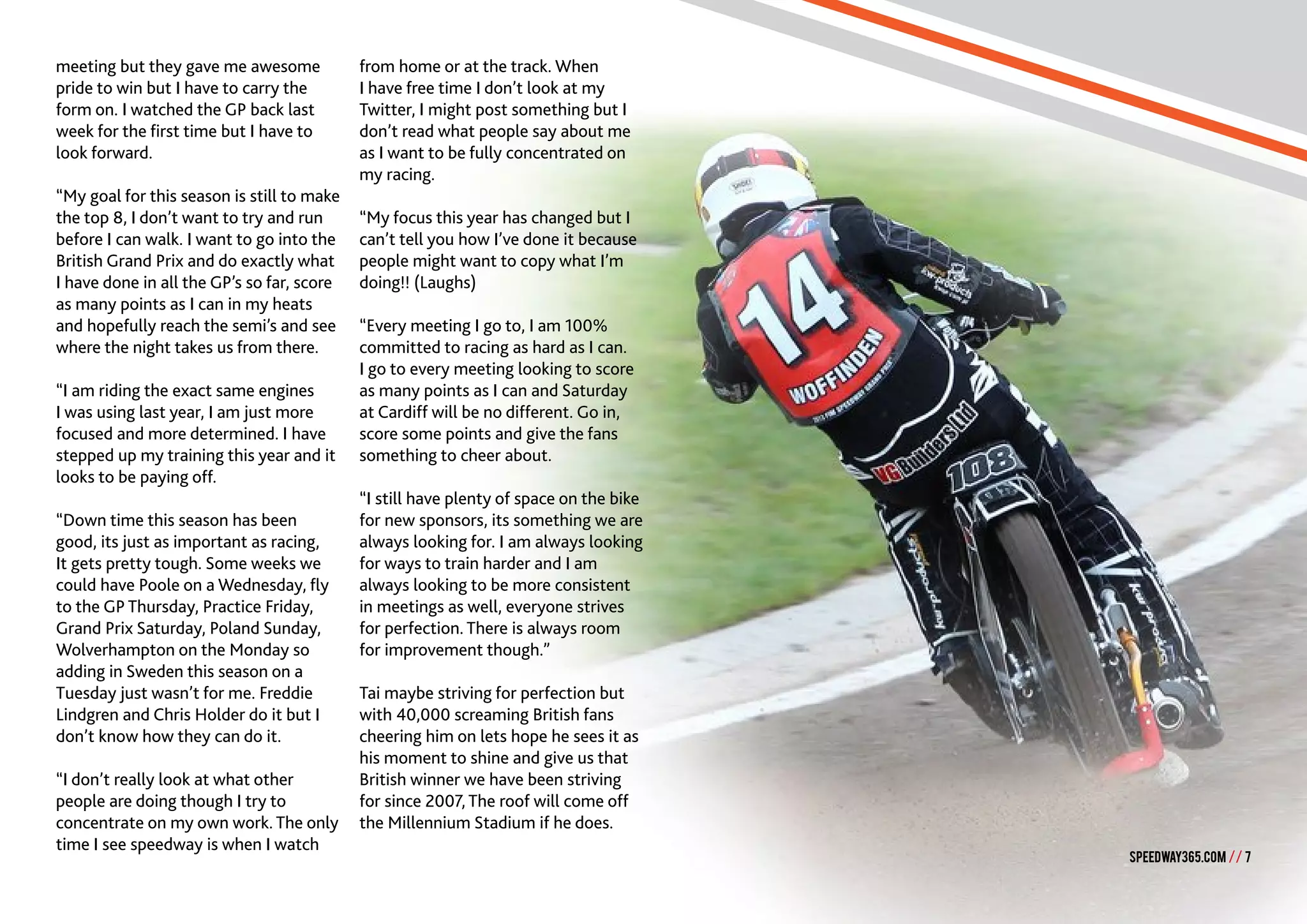 SPEEDWAY365.COM // 7
meeting but they gave me awesome
pride to win but I have to carry the
form on. I watched the GP back last
week for the first time but I have to
look forward.
“My goal for this season is still to make
the top 8, I don’t want to try and run
before I can walk. I want to go into the
British Grand Prix and do exactly what
I have done in all the GP’s so far, score
as many points as I can in my heats
and hopefully reach the semi’s and see
where the night takes us from there.
“I am riding the exact same engines
I was using last year, I am just more
focused and more determined. I have
stepped up my training this year and it
looks to be paying off.
“Down time this season has been
good, its just as important as racing,
It gets pretty tough. Some weeks we
could have Poole on a Wednesday, fly
to the GP Thursday, Practice Friday,
Grand Prix Saturday, Poland Sunday,
Wolverhampton on the Monday so
adding in Sweden this season on a
Tuesday just wasn’t for me. Freddie
Lindgren and Chris Holder do it but I
don’t know how they can do it.
“I don’t really look at what other
people are doing though I try to
concentrate on my own work. The only
time I see speedway is when I watch
from home or at the track. When
I have free time I don’t look at my
Twitter, I might post something but I
don’t read what people say about me
as I want to be fully concentrated on
my racing.
“My focus this year has changed but I
can’t tell you how I’ve done it because
people might want to copy what I’m
doing!! (Laughs)
“Every meeting I go to, I am 100%
committed to racing as hard as I can.
I go to every meeting looking to score
as many points as I can and Saturday
at Cardiff will be no different. Go in,
score some points and give the fans
something to cheer about.
“I still have plenty of space on the bike
for new sponsors, its something we are
always looking for. I am always looking
for ways to train harder and I am
always looking to be more consistent
in meetings as well, everyone strives
for perfection. There is always room
for improvement though.”
Tai maybe striving for perfection but
with 40,000 screaming British fans
cheering him on lets hope he sees it as
his moment to shine and give us that
British winner we have been striving
for since 2007, The roof will come off
the Millennium Stadium if he does.
SPEEDWAY365.COM // 7
 