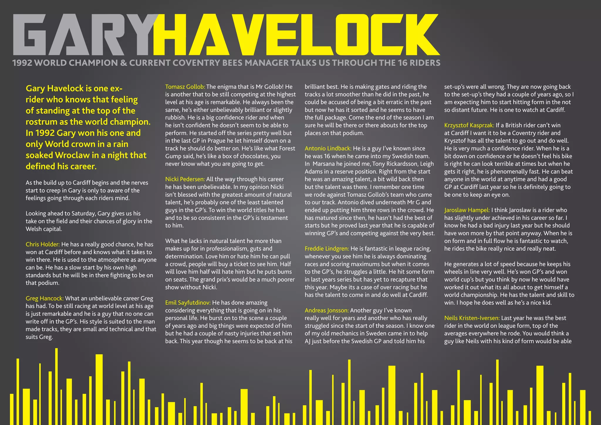 8//SPEEDWAY365.COM
HAVELOCKGARY1992 WORLD CHAMPION & CURRENT COVENTRY BEES MANAGER TALKS US THROUGH THE 16 RIDERS
Gary Havelock is one ex-
rider who knows that feeling
of standing at the top of the
rostrum as the world champion.
In 1992 Gary won his one and
only World crown in a rain
soaked Wroclaw in a night that
defined his career.
As the build up to Cardiff begins and the nerves
start to creep in Gary is only to aware of the
feelings going through each riders mind.
Looking ahead to Saturday, Gary gives us his
take on the field and their chances of glory in the
Welsh capital.
Chris Holder: He has a really good chance, he has
won at Cardiff before and knows what it takes to
win there. He is used to the atmosphere as anyone
can be. He has a slow start by his own high
standards but he will be in there fighting to be on
that podium.
Greg Hancock: What an unbelievable career Greg
has had. To be still racing at world level at his age
is just remarkable and he is a guy that no one can
write off in the GP’s. His style is suited to the man
made tracks, they are small and technical and that
suits Greg.
Tomasz Gollob: The enigma that is Mr Gollob! He
is another that to be still competing at the highest
level at his age is remarkable. He always been the
same, he’s either unbelievably brilliant or slightly
rubbish. He is a big confidence rider and when
he isn’t confident he doesn’t seem to be able to
perform. He started off the series pretty well but
in the last GP in Prague he let himself down on a
track he should do better on. He’s like what Forest
Gump said, he’s like a box of chocolates, you
never know what you are going to get.
Nicki Pedersen: All the way through his career
he has been unbelievable. In my opinion Nicki
isn’t blessed with the greatest amount of natural
talent, he’s probably one of the least talented
guys in the GP’s. To win the world titles he has
and to be so consistent in the GP’s is testament
to him.
What he lacks in natural talent he more than
makes up for in professionalism, guts and
determination. Love him or hate him he can pull
a crowd, people will buy a ticket to see him. Half
will love him half will hate him but he puts bums
on seats. The grand prix’s would be a much poorer
show without Nicki.
Emil Sayfutdinov: He has done amazing
considering everything that is going on in his
personal life. He burst on to the scene a couple
of years ago and big things were expected of him
but he had a couple of nasty injuries that set him
back. This year though he seems to be back at his
brilliant best. He is making gates and riding the
tracks a lot smoother than he did in the past, he
could be accused of being a bit erratic in the past
but now he has it sorted and he seems to have
the full package. Come the end of the season I am
sure he will be there or there abouts for the top
places on that podium.
Antonio Lindback: He is a guy I’ve known since
he was 16 when he came into my Swedish team.
In Marsana he joined me, Tony Rickardsson, Leigh
Adams in a reserve position. Right from the start
he was an amazing talent, a bit wild back then
but the talent was there. I remember one time
we rode against Tomasz Gollob’s team who came
to our track. Antonio dived underneath Mr G and
ended up putting him three rows in the crowd. He
has matured since then, he hasn’t had the best of
starts but he proved last year that he is capable of
winning GP’s and competing against the very best.
Freddie Lindgren: He is fantastic in league racing,
whenever you see him he is always dominating
races and scoring maximums but when it comes
to the GP’s, he struggles a little. He hit some form
in last years series but has yet to recapture that
this year. Maybe its a case of over racing but he
has the talent to come in and do well at Cardiff.
Andreas Jonsson: Another guy I’ve known
really well for years and another who has really
struggled since the start of the season. I know one
of my old mechanics in Sweden came in to help
AJ just before the Swedish GP and told him his
set-up’s were all wrong. They are now going back
to the set-up’s they had a couple of years ago, so I
am expecting him to start hitting form in the not
so distant future. He is one to watch at Cardiff.
Krzysztof Kasprzak: If a British rider can’t win
at Cardiff I want it to be a Coventry rider and
Krysztof has all the talent to go out and do well.
He is very much a confidence rider. When he is a
bit down on confidence or he doesn’t feel his bike
is right he can look terrible at times but when he
gets it right, he is phenomenally fast. He can beat
anyone in the world at anytime and had a good
GP at Cardiff last year so he is definitely going to
be one to keep an eye on.
Jaroslaw Hampel: I think Jaroslaw is a rider who
has slightly under achieved in his career so far. I
know he had a bad injury last year but he should
have won more by that point anyway. When he is
on form and in full flow he is fantastic to watch,
he rides the bike really nice and really neat.
He generates a lot of speed because he keeps his
wheels in line very well. He’s won GP’s and won
world cup’s but you think by now he would have
worked it out what its all about to get himself a
world championship. He has the talent and skill to
win. I hope he does well as he’s a nice kid.
Neils Kristen-Iversen: Last year he was the best
rider in the world on league form, top of the
averages everywhere he rode. You would think a
guy like Neils with his kind of form would be able
 