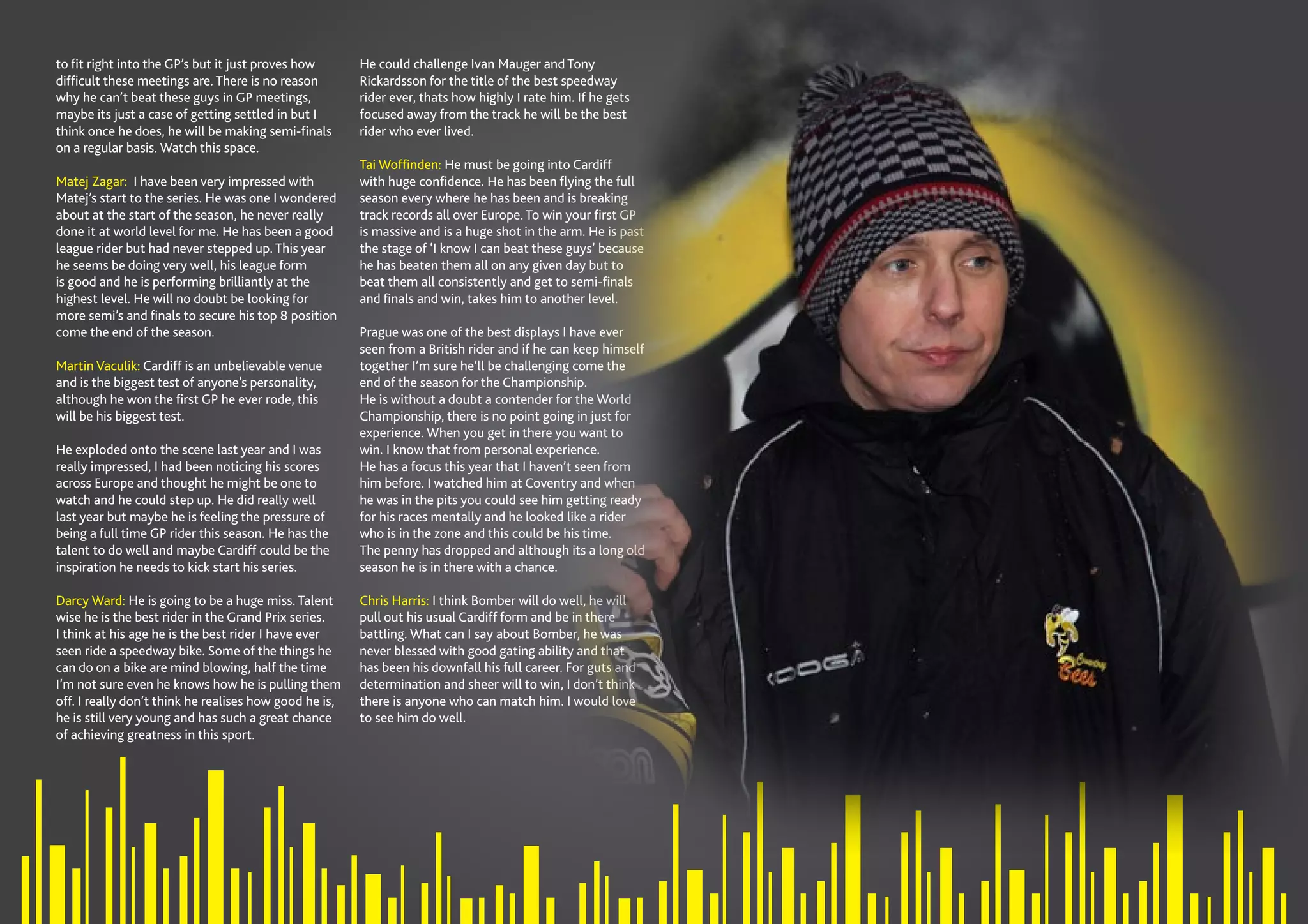 SPEEDWAY365.COM // 9
to fit right into the GP’s but it just proves how
difficult these meetings are. There is no reason
why he can’t beat these guys in GP meetings,
maybe its just a case of getting settled in but I
think once he does, he will be making semi-finals
on a regular basis. Watch this space.
Matej Zagar: I have been very impressed with
Matej’s start to the series. He was one I wondered
about at the start of the season, he never really
done it at world level for me. He has been a good
league rider but had never stepped up. This year
he seems be doing very well, his league form
is good and he is performing brilliantly at the
highest level. He will no doubt be looking for
more semi’s and finals to secure his top 8 position
come the end of the season.
Martin Vaculik: Cardiff is an unbelievable venue
and is the biggest test of anyone’s personality,
although he won the first GP he ever rode, this
will be his biggest test.
He exploded onto the scene last year and I was
really impressed, I had been noticing his scores
across Europe and thought he might be one to
watch and he could step up. He did really well
last year but maybe he is feeling the pressure of
being a full time GP rider this season. He has the
talent to do well and maybe Cardiff could be the
inspiration he needs to kick start his series.
Darcy Ward: He is going to be a huge miss. Talent
wise he is the best rider in the Grand Prix series.
I think at his age he is the best rider I have ever
seen ride a speedway bike. Some of the things he
can do on a bike are mind blowing, half the time
I’m not sure even he knows how he is pulling them
off. I really don’t think he realises how good he is,
he is still very young and has such a great chance
of achieving greatness in this sport.
He could challenge Ivan Mauger and Tony
Rickardsson for the title of the best speedway
rider ever, thats how highly I rate him. If he gets
focused away from the track he will be the best
rider who ever lived.
Tai Woffinden: He must be going into Cardiff
with huge confidence. He has been flying the full
season every where he has been and is breaking
track records all over Europe. To win your first GP
is massive and is a huge shot in the arm. He is past
the stage of ‘I know I can beat these guys’ because
he has beaten them all on any given day but to
beat them all consistently and get to semi-finals
and finals and win, takes him to another level.
Prague was one of the best displays I have ever
seen from a British rider and if he can keep himself
together I’m sure he’ll be challenging come the
end of the season for the Championship.
He is without a doubt a contender for the World
Championship, there is no point going in just for
experience. When you get in there you want to
win. I know that from personal experience.
He has a focus this year that I haven’t seen from
him before. I watched him at Coventry and when
he was in the pits you could see him getting ready
for his races mentally and he looked like a rider
who is in the zone and this could be his time.
The penny has dropped and although its a long old
season he is in there with a chance.
Chris Harris: I think Bomber will do well, he will
pull out his usual Cardiff form and be in there
battling. What can I say about Bomber, he was
never blessed with good gating ability and that
has been his downfall his full career. For guts and
determination and sheer will to win, I don’t think
there is anyone who can match him. I would love
to see him do well.
 