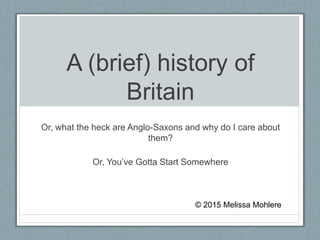 A (brief) history of
Britain
Or, what the heck are Anglo-Saxons and why do I care about
them?
Or, You’ve Gotta Start Somewhere
© 2015 Melissa Mohlere
 