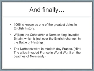 And finally…
• 1066 is known as one of the greatest dates in
English history.
• William the Conqueror, a Norman king, invades
Britain, which is just over the English channel, in
the Battle of Hastings.
• The Normans were in modern-day France. (Hint:
The allies invaded France in World War II on the
beaches of Normandy)
 