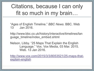 Citations, because I can only
fit so much in my brain…
“Ages of English Timeline.” BBC News. BBC. Web
13 Jan 2016.
http://www.bbc.co.uk/history/interactive/timelines/lan
guage_timeline/index_embed.shtml
Nelson, Libby. “25 Maps That Explain the English
Language.” Vox. Vox Media, 03 Mar. 2015.
Web. 13 Jan 2016.
http://www.vox.com/2015/3/3/8053521/25-maps-that-
explain-english
 