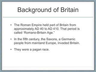 Background of Britain
• The Roman Empire held part of Britain from
approximately AD 40 to AD 410. That period is
called ‘Romano-Britain Age.”
• In the fifth century, the Saxons, a Germanic
people from mainland Europe, invaded Britain.
• They were a pagan race.
 