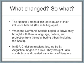 What changed? So what?
• The Roman Empire didn’t leave much of their
influence behind. (It was falling apart.)
• When the Germanic Saxons began to arrive, they
brought with them a language, culture, and
protection from the neighboring tribes (including
the Scots).
• In 597, Christian missionaries, led by St.
Augustine, began to arrive. They brought Latin
vocabulary, and created early forms of literature
 