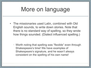 More on language
• The missionaries used Latin, combined with Old
English sounds, to write down stories. Note that
there is no standard way of spelling, so they wrote
how things sounded. (Dialect influenced spelling.)
• Worth noting that spelling was “flexible” even through
Shakespeare’s time! We have examples of
Shakespeare’s signature, and he wasn’t always
consistent on the spelling of his own name!
 