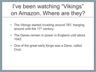 I’ve been watching “Vikings”
on Amazon. Where are they?
• The Vikings started invading around 787, hanging
around until the 11th century.
• The Danes remain in power in England until about
1042.
• One of the great early Kings was a Dane, called
Cnut.
 