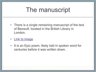 The manuscript
• There is a single remaining manuscript of the text
of Beowulf, located in the British Library in
London.
• Link to image
• It is an Epic poem, likely told in spoken word for
centuries before it was written down.
 