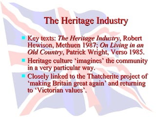 The Heritage Industry
 Key texts: The Heritage Industry, Robert
  Hewison, Methuen 1987; On Living in an
  Old Country, Patrick Wright, Verso 1985.
 Heritage culture ‘imagines’ the community
  in a very particular way.
 Closely linked to the Thatcherite project of
  ‘making Britain great again’ and returning
  to ‘Victorian values’.
 