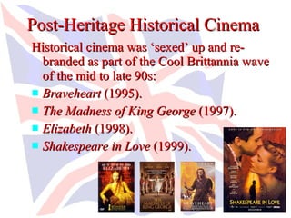 Post-Heritage Historical Cinema
Historical cinema was ‘sexed’ up and re-
  branded as part of the Cool Brittannia wave
  of the mid to late 90s:
 Braveheart (1995).
 The Madness of King George (1997).
 Elizabeth (1998).
 Shakespeare in Love (1999).
 